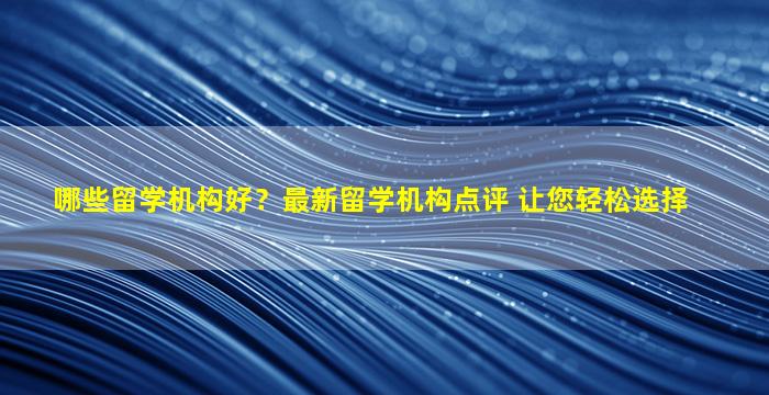 哪些留学机构好？最新留学机构点评 让您轻松选择